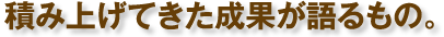 積み上げてきた成果が語るもの。